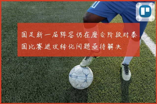 国足新一届阵容仍在磨合阶段对泰国比赛进攻转化问题亟待解决