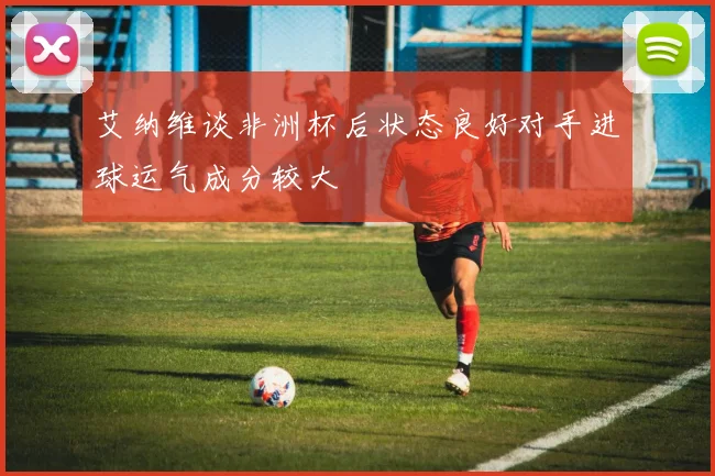 艾纳维谈非洲杯后状态良好对手进球运气成分较大