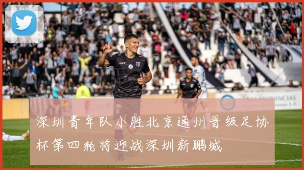 深圳青年队小胜北京通州晋级足协杯第四轮将迎战深圳新鹏城