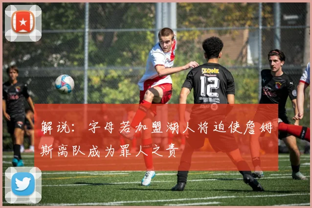 解说：字母若加盟湖人将迫使詹姆斯离队成为罪人之责
