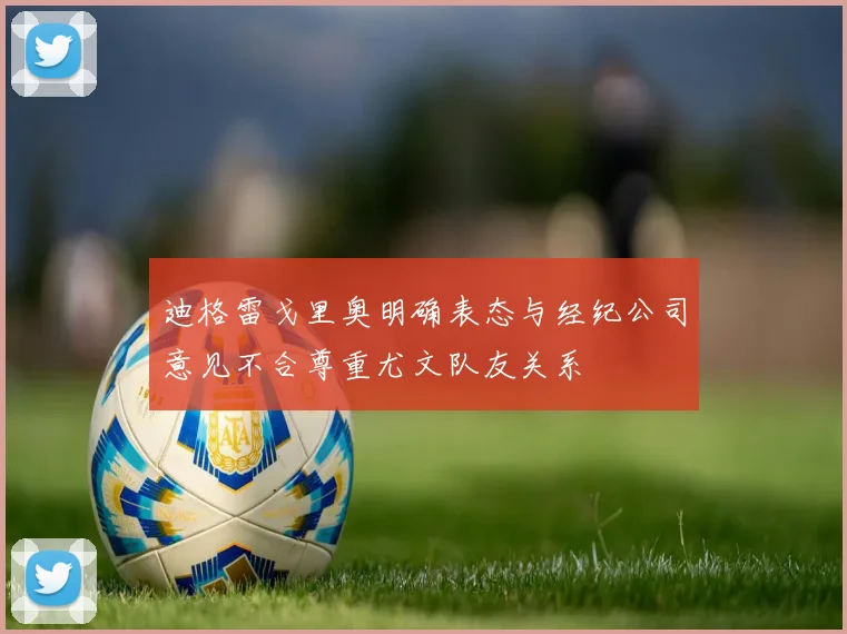 迪格雷戈里奥明确表态与经纪公司意见不合尊重尤文队友关系