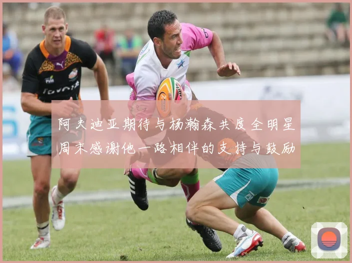 阿夫迪亚期待与杨瀚森共度全明星周末感谢他一路相伴的支持与鼓励