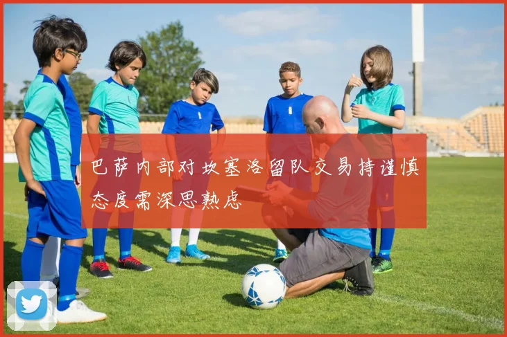 巴萨内部对坎塞洛留队交易持谨慎态度需深思熟虑