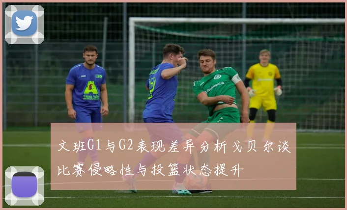 文班G1与G2表现差异分析戈贝尔谈比赛侵略性与投篮状态提升