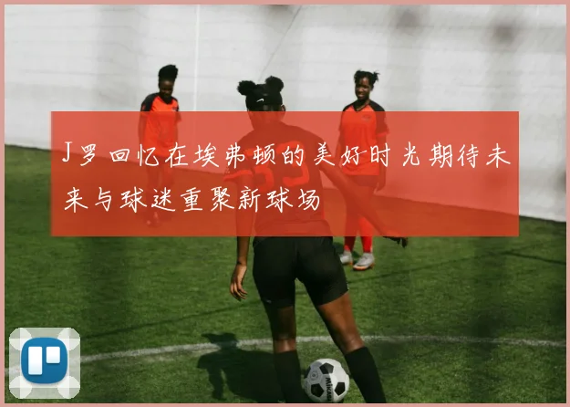 J罗回忆在埃弗顿的美好时光期待未来与球迷重聚新球场