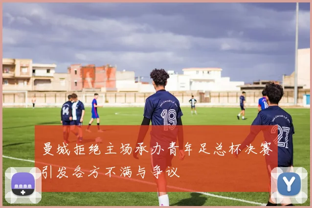 曼城拒绝主场承办青年足总杯决赛引发各方不满与争议