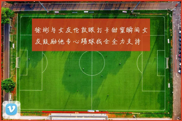 徐彬与女友伦敦眼打卡甜蜜瞬间女友鼓励他专心踢球我会全力支持
