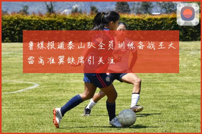 鲁媒报道泰山队全员训练备战王大雷高准翼缺席引关注