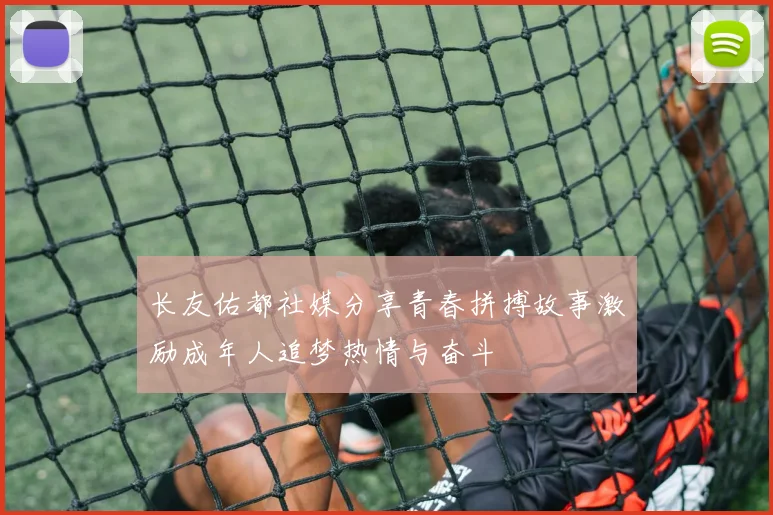 长友佑都社媒分享青春拼搏故事激励成年人追梦热情与奋斗