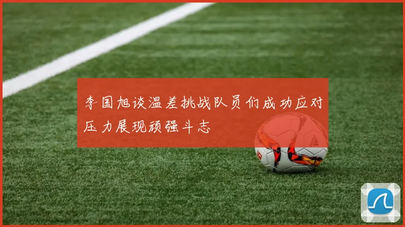 李国旭谈温差挑战队员们成功应对压力展现顽强斗志