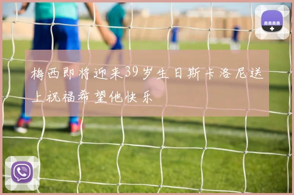 梅西即将迎来39岁生日斯卡洛尼送上祝福希望他快乐