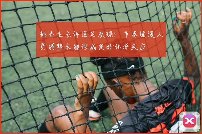 韩乔生点评国足表现：节奏缓慢人员调整未能形成良好化学反应