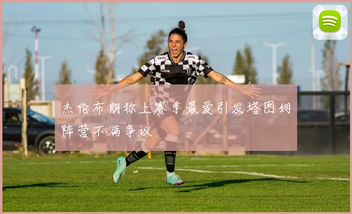 杰伦布朗称上赛季最爱引发塔图姆阵营不满争议