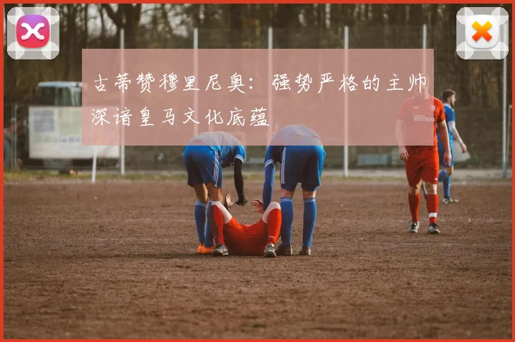 古蒂赞穆里尼奥：强势严格的主帅深谙皇马文化底蕴