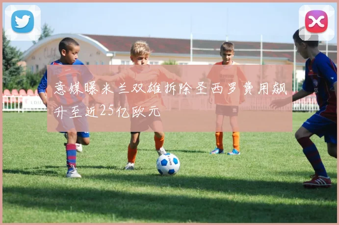 意媒曝米兰双雄拆除圣西罗费用飙升至近25亿欧元