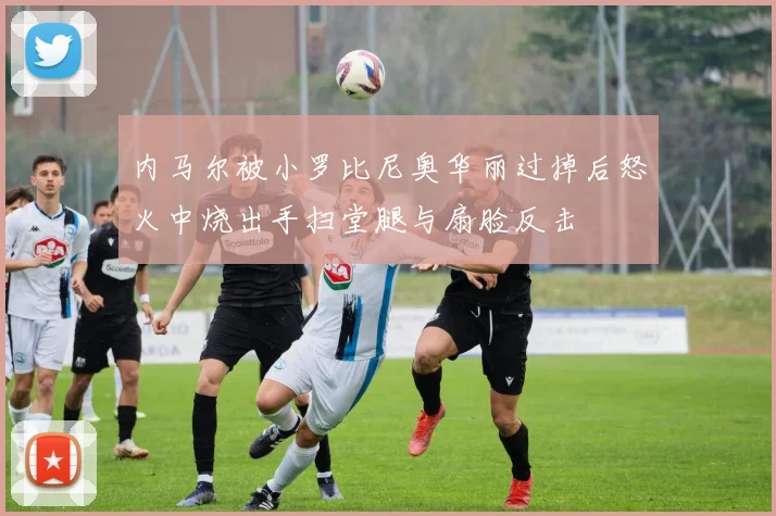 内马尔被小罗比尼奥华丽过掉后怒火中烧出手扫堂腿与扇脸反击
