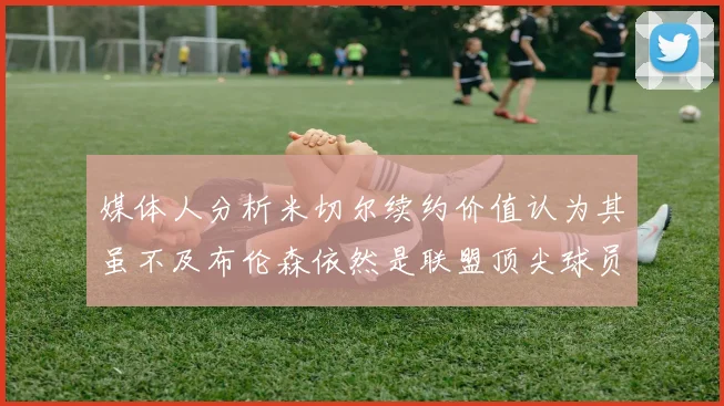 媒体人分析米切尔续约价值认为其虽不及布伦森依然是联盟顶尖球员