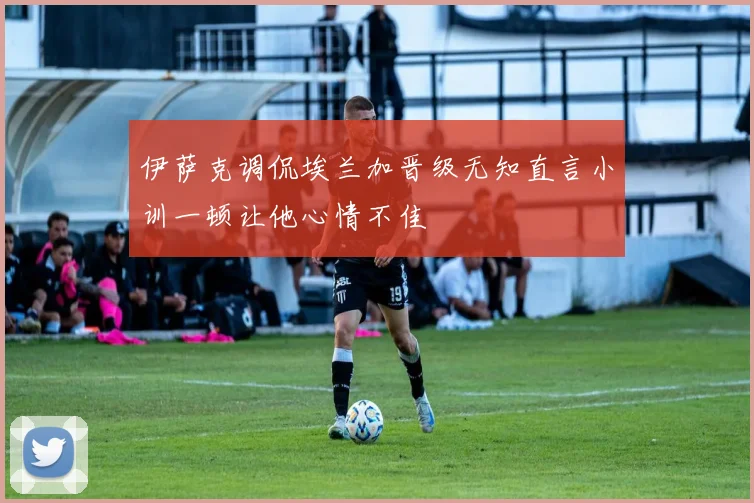 伊萨克调侃埃兰加晋级无知直言小训一顿让他心情不佳