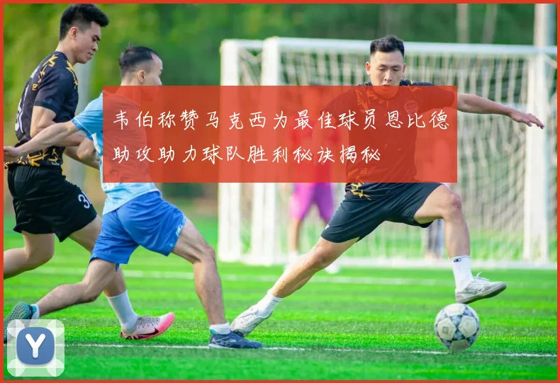 韦伯称赞马克西为最佳球员恩比德助攻助力球队胜利秘诀揭秘