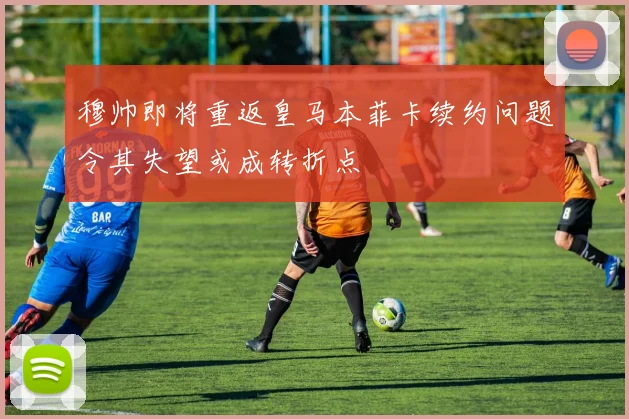穆帅即将重返皇马本菲卡续约问题令其失望或成转折点